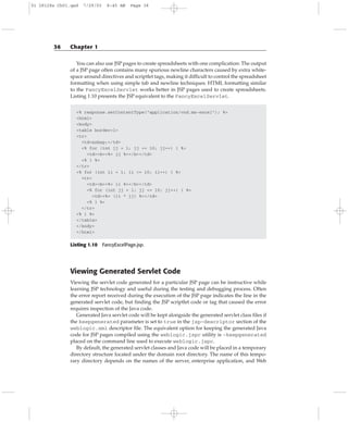 You can also use JSP pages to create spreadsheets with one complication: The output
of a JSP page often contains many spurious newline characters caused by extra white-
space around directives and scriptlet tags, making it difficult to control the spreadsheet
formatting when using simple tab and newline techniques. HTML formatting similar
to the FancyExcelServlet works better in JSP pages used to create spreadsheets.
Listing 1.10 presents the JSP equivalent to the FancyExcelServlet.
<% response.setContentType(“application/vnd.ms-excel”); %>
<html>
<body>
<table border=1>
<tr>
<td>&nbsp;</td>
<% for (int jj = 1; jj <= 10; jj++) { %>
<td><b><%= jj %></b></td>
<% } %>
</tr>
<% for (int ii = 1; ii <= 10; ii++) { %>
<tr>
<td><b><%= ii %></b></td>
<% for (int jj = 1; jj <= 10; jj++) { %>
<td><%= (ii * jj) %></td>
<% } %>
</tr>
<% } %>
</table>
</body>
</html>
Listing 1.10 FancyExcelPage.jsp.
Viewing Generated Servlet Code
Viewing the servlet code generated for a particular JSP page can be instructive while
learning JSP technology and useful during the testing and debugging process. Often
the error report received during the execution of the JSP page indicates the line in the
generated servlet code, but finding the JSP scriptlet code or tag that caused the error
requires inspection of the Java code.
Generated Java servlet code will be kept alongside the generated servlet class files if
the keepgenerated parameter is set to true in the jsp-descriptor section of the
weblogic.xml descriptor file. The equivalent option for keeping the generated Java
code for JSP pages compiled using the weblogic.jspc utility is -keepgenerated
placed on the command line used to execute weblogic.jspc.
By default, the generated servlet classes and Java code will be placed in a temporary
directory structure located under the domain root directory. The name of this tempo-
rary directory depends on the names of the server, enterprise application, and Web
36 Chapter 1
01 28128x Ch01.qxd 7/29/03 8:45 AM Page 36
 