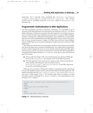 application, and it typically looks something like /myserver/.wlnotdelete
/_appsdir_masterapp_dir_webapp_myserver/jsp_servlet. This default
location may be overridden using the workingDir option in the weblogic.xml
descriptor file.
Programmatic Authentication in Web Applications
The J2EE specification provides a declarative mechanism for controlling access to
resources in the Web application. This mechanism uses elements in the web.xml file to
define collections of resources and specify the roles required to access these resources.
Users are asked for their logon identifier and password via a pop-up HTTP challenge
window or special form configured for this purpose; upon submission of valid creden-
tials, the user will be authenticated in the Web application security context and will be
able to access secured resources. Chapter 10 of this book will cover many different
aspects of WebLogic Server security including this simple declarative security for Web
applications.
This declarative mechanism can occasionally fall short of the desired functionality,
and many developers have resorted to building their own authorization mechanisms.
In many of these designs the users are never actually authenticated in the Web appli-
cation security context, and access to business-tier resources like EJB components is
accomplished through the default, or <anonymous>, user. This is a poor practice for at
least two reasons:
■■ Anyone with knowledge of the server listening port can connect to WebLogic
Server as the <anonymous> user and gain access to the EJB components.
■■ The Web application does not forward a useful security context to the EJB con-
tainer, thereby eliminating the value of methods such as
getCallerPrincipal() and isCallerInRole() in the EJB components
for security and auditing purposes.
WebLogic Server provides a little-known interface to programmatically authenticate
the user and establish a proper security context for this client in the Web application. The
method is located in the weblogic.servlet.security.ServletAuthentication
class and is called simply weak(). The example page shown in Listing 1.11 takes
parameters passed in through the HttpServletRequest and authenticates the user
using the weak() method.
<%@ page import=”weblogic.servlet.security.ServletAuthentication” %>
<HTML>
<HEAD>
<TITLE>Login Tester JSP Page</TITLE>
</HEAD>
<BODY>
<H2>User name before login is:
Listing 1.11 WeakLoginTest.jsp. (continued)
Building Web Applications in WebLogic 37
01 28128x Ch01.qxd 7/29/03 8:45 AM Page 37
 