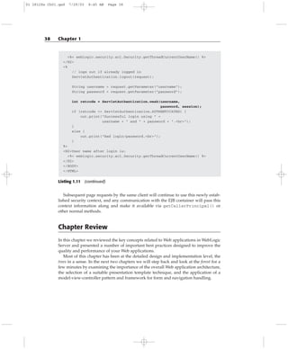 <%= weblogic.security.acl.Security.getThreadCurrentUserName() %>
</H2>
<%
// logs out if already logged in
ServletAuthentication.logout(request);
String username = request.getParameter(“username”);
String password = request.getParameter(“password”);
int retcode = ServletAuthentication.weak(username,
password, session);
if (retcode == ServletAuthentication.AUTHENTICATED) {
out.print(“Successful login using “ +
username + “ and “ + password + “.<br>”);
}
else {
out.print(“Bad login/password.<br>”);
}
%>
<H2>User name after login is:
<%= weblogic.security.acl.Security.getThreadCurrentUserName() %>
</H2>
</BODY>
</HTML>
Listing 1.11 (continued)
Subsequent page requests by the same client will continue to use this newly estab-
lished security context, and any communication with the EJB container will pass this
context information along and make it available via getCallerPrincipal() or
other normal methods.
Chapter Review
In this chapter we reviewed the key concepts related to Web applications in WebLogic
Server and presented a number of important best practices designed to improve the
quality and performance of your Web applications.
Most of this chapter has been at the detailed design and implementation level, the
trees in a sense. In the next two chapters we will step back and look at the forest for a
few minutes by examining the importance of the overall Web application architecture,
the selection of a suitable presentation template technique, and the application of a
model-view-controller pattern and framework for form and navigation handling.
38 Chapter 1
01 28128x Ch01.qxd 7/29/03 8:45 AM Page 38
 