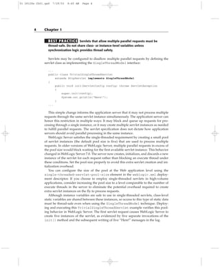 BEST PRACTICE Servlets that allow multiple parallel requests must be
thread-safe. Do not share class- or instance-level variables unless
synchronization logic provides thread safety.
Servlets may be configured to disallow multiple parallel requests by defining the
servlet class as implementing the SingleThreadModel interface:
...
public class TrivialSingleThreadServlet
extends HttpServlet implements SingleThreadModel
{
public void init(ServletConfig config) throws ServletException
{
super.init(config);
System.out.println(“Here!”);
}
...
This simple change informs the application server that it may not process multiple
requests through the same servlet instance simultaneously. The application server can
honor this restriction in multiple ways: It may block and queue up requests for pro-
cessing through a single instance, or it may create multiple servlet instances as needed
to fulfill parallel requests. The servlet specification does not dictate how application
servers should avoid parallel processing in the same instance.
WebLogic Server satisfies the single-threaded requirement by creating a small pool
of servlet instances (the default pool size is five) that are used to process multiple
requests. In older versions of WebLogic Server, multiple parallel requests in excess of
the pool size would block waiting for the first available servlet instance. This behavior
changed in WebLogic Server 7.0. The server now creates, initializes, and discards a new
instance of the servlet for each request rather than blocking an execute thread under
these conditions. Set the pool size properly to avoid this extra servlet creation and ini-
tialization overhead.
You can configure the size of the pool at the Web application level using the
single-threaded-servlet-pool-size element in the weblogic.xml deploy-
ment descriptor. If you choose to employ single-threaded servlets in high-volume
applications, consider increasing the pool size to a level comparable to the number of
execute threads in the server to eliminate the potential overhead required to create
extra servlet instances on the fly to process requests.
Although instance variables are safe to use in single-threaded servlets, class-level
static variables are shared between these instances, so access to this type of static data
must be thread-safe even when using the SingleThreadModel technique. Deploy-
ing and executing this TrivialSingleThreadServlet example verifies this pool-
ing behavior in WebLogic Server. The first servlet request causes WebLogic Server to
create five instances of the servlet, as evidenced by five separate invocations of the
init() method and the subsequent writing of five “Here!” messages in the log.
4 Chapter 1
01 28128x Ch01.qxd 7/29/03 8:45 AM Page 4
 