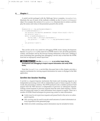 A useful servlet packaged with the WebLogic Server examples, SnoopServlet,
illustrates the use of many of the methods available on the HttpServletRequest
object. For example, this section of SnoopServlet illustrates how to retrieve and dis-
play the names and values of all parameters passed to the servlet:
...
Enumeration e = req.getParameterNames();
if (e.hasMoreElements()) {
out.println(“<h1>Servlet parameters (Single Value style):</h1>”);
out.println(“<pre>”);
while (e.hasMoreElements()) {
String name = (String)e.nextElement();
out.println(“ “ + name + “ = “ + req.getParameter(name));
}
out.println(“</pre>”);
}
...
This servlet can be very useful for debugging HTML forms during development.
Specify SnoopServlet as the action for an HTML form to view all of the parameters,
cookies, and headers sent by the browser during submission of the form. Nothing is
more frustrating than spending time debugging a servlet only to find that the HTML
form had an improperly named input item.
BEST PRACTICE Use the SnoopServlet as an action target during
development and debugging to inspect request information and verify HTML
forms.
Note that SnoopFilter, a servlet filter discussed later in this chapter, provides a
superior mechanism for viewing request information for some or all pages in the Web
application.
Servlets Use Session Tracking
A servlet is a request/response mechanism that treats each incoming request as an
independent processing event with no relationship to past or future requests. In other
words, the processing is stateless. The HTTP protocol is also a stateless protocol: Each
request from the Web browser is independent of previous or subsequent requests.
Linking current requests to previous requests from the same client requires a mecha-
nism for preserving context or state information from request to request. There are a
number of HTML-based techniques for preserving context or state information:
■■ Cookies may be set in previous requests and passed back to the server on subse-
quent requests.
■■ URL-rewriting may be used to encode small amounts of context information on
every hyperlink on the generated page.
■■ Hidden form fields containing context information may be included in forms.
6 Chapter 1
01 28128x Ch01.qxd 7/29/03 8:45 AM Page 6
 