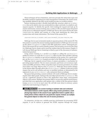 These techniques all have limitations, and none provides the robust data types and
flexibility needed to implement true state management. Fortunately, the session track-
ing capability defined in the J2EE servlet model provides an excellent solution.
Session tracking provides a flexible hash-table-like structure called an HttpSes-
sion that can be used to store any serializable Java object and make it available in sub-
sequent requests. To identify the specific client making the request and look up its
session information, session tracking uses a cookie or URL-encoded session ID passed
to the server on subsequent requests. In WebLogic Server, this session ID has the name
JSESSIONID by default and consists of a long hash identifying the client plus
creation-time and cluster information. The format of the session ID is
JSESSIONID=SESSION_ID!PRIMARY_JVMID_HASH!SECONDARY_JVM_HASH!CREATION_TIME
WebLogic Server uses exclamation marks to separate portions of the session ID. The
first portion is used by the session tracking implementation in WebLogic Server to look
up the client’s HttpSession object in the Web application context. Subsequent por-
tions of the session ID are used to identify primary and secondary servers for this client
in a WebLogic Server cluster and to track the creation time for this session. Chapter 11
will discuss WebLogic Server clustering in detail as part of the discussion of adminis-
tration best practices.
Using session tracking in a servlet is as simple as calling the getSession()
method to retrieve or create the HttpSession object for this client and then utilizing
the HttpSession interface to get and set attributes in the session. For a good exam-
ple, see the SessionServlet example provided in the WebLogic Server examples.
WebLogic Server supports several forms of session persistence, a mechanism for
providing session failover. The two most commonly used forms are in-memory repli-
cation and JDBC persistence. When using these types of session persistence, be careful
not to place very large objects in the HttpSession. WebLogic Server tracks changes
to the session object through calls to the setAttribute() method. At the end of each
request, the server will serialize each new or modified attribute, as determined by the
arguments to any setAttribute() calls, and persist them accordingly.
Recognize that persisting a session attribute will result in WebLogic Server serializ-
ing the entire object graph, starting at the root object placed in the HttpSession. This
can be a significant amount of data if the application stores large, coarse-grained
objects in the session. Multiple fine-grained objects can provide superior performance,
provided that your application code updates only a subset of the fine-grained objects
(using setAttribute) in most cases. We will talk more about in-memory session
replication and clustering in Chapter 11.
BEST PRACTICE Use session tracking to maintain state and contextual
information between servlet requests. When using session persistence, avoid
placing large objects in the session if your application tends to update only a
small portion of these objects for any particular request. Instead, use multiple
fine-grained objects to reduce the cost of session persistence.
To summarize, servlets are a reliable pure-Java mechanism for processing HTTP
requests. It can be tedious to generate the HTML response through the simple
Building Web Applications in WebLogic 7
01 28128x Ch01.qxd 7/29/03 8:45 AM Page 7
 