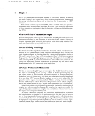 println() methods available on the response Writer object, however. As we will
discuss in Chapter 2, servlets are better suited for processing incoming requests and
interacting with business objects and services than for the generation of HTTP
responses.
If servlets are a tedious way to create HTML, what is available in the J2EE specifica-
tion for efficiently creating HTML responses? JavaServer Pages technology, the subject
of the next section of this chapter, is specifically design to be a powerful tool for creat-
ing HTML.
Characteristics of JavaServer Pages
JavaServer Pages (JSP) technology was introduced in the J2EE platform to provide an
alternative to servlets for the generation of server-side HTML content. Although a
detailed discussion of JSP technology is beyond the scope of this book, some key con-
cepts and characteristics are worth a brief review.
JSP Is a Scripting Technology
Recall that one of the important characteristics of servlets is their pure Java nature.
Servlets are Java classes that are written, compiled, and debugged much like any Java
class. JavaServer Pages, on the other hand, are a script-based technology similar to
Microsoft’s Active Server Pages (ASP) technology or Allaire’s Cold Fusion scripting
language. Like these scripting languages, special tags and script elements are added to
a file containing HTML to produce a combination of static and dynamic content. In the
case of JSP, these added elements are Java code or special JSP tags that interact with
Java beans and other J2EE components in the application.
JSP Pages Are Converted to Servlets
The key to understanding JSP pages is to recognize that the JSP file itself is simply
the input for a multistep process yielding a servlet. In the key processing step, the
JSP page is parsed by the application server and converted to the equivalent pure-
Java servlet code. All text that is not part of JSP tags and scripting elements is assumed
to be part of the HTTP response. This text is placed in out.print() calls within the
generated servlet request-processing method. All Java scripting elements and tags
become additional Java code in the servlet. The generated servlet is then compiled,
loaded, and used to process the HTTP request in a manner identical to a normal servlet.
Figure 1.1 depicts this process for a trivial sample JSP page with a small amount of
scripted Java code embedded on the page. The sample.jsp page is converted to the
equivalent pure-Java servlet code, compiled into a servlet class, and used to respond to
the original and subsequent HTTP requests.
The parsing, conversion, compiling, and classloading steps required to accomplish
this transformation are handled by the application server. You don’t have to perform
any of these steps ahead of time or register the resulting servlet—all of this is done
automatically by the server. Note that the processing and compiling can be done prior
to deployment using utilities provided by WebLogic Server, a technique known as pre-
compiling the JSP pages. We will discuss this technique in detail later in this chapter.
8 Chapter 1
01 28128x Ch01.qxd 7/29/03 8:45 AM Page 8
 