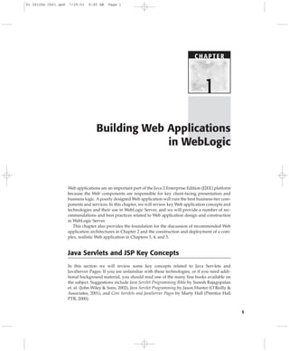 1
Web applications are an important part of the Java 2 Enterprise Edition (J2EE) platform
because the Web components are responsible for key client-facing presentation and
business logic. A poorly designed Web application will ruin the best business-tier com-
ponents and services. In this chapter, we will review key Web application concepts and
technologies and their use in WebLogic Server, and we will provide a number of rec-
ommendations and best practices related to Web application design and construction
in WebLogic Server.
This chapter also provides the foundation for the discussion of recommended Web
application architectures in Chapter 2 and the construction and deployment of a com-
plex, realistic Web application in Chapters 3, 4, and 5.
Java Servlets and JSP Key Concepts
In this section we will review some key concepts related to Java Servlets and
JavaServer Pages. If you are unfamiliar with these technologies, or if you need addi-
tional background material, you should read one of the many fine books available on
the subject. Suggestions include Java Servlet Programming Bible by Suresh Rajagopalan
et. al. (John Wiley & Sons, 2002), Java Servlet Programming by Jason Hunter (O’Reilly &
Associates, 2001), and Core Servlets and JavaServer Pages by Marty Hall (Prentice Hall
PTR, 2000).
Building Web Applications
in WebLogic
C HAPTE R
1
01 28128x Ch01.qxd 7/29/03 8:45 AM Page 1
 