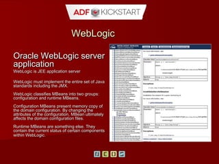 WebLogic
Oracle server application
WebLogic is JEE application server

WebLogic must implement the entire set of
Java standards including the JMX.
WebLogic classifies MBeans into two
groups: configuration and runtime
MBeans.
Configuration MBeans present memory
copy of the domain configuration. By
changing the attributes of the
configuration, MBean ultimately affects the
domain configuration files.
Runtime MBeans are something else.
They contain the current status of certain
components within WebLogic.
 