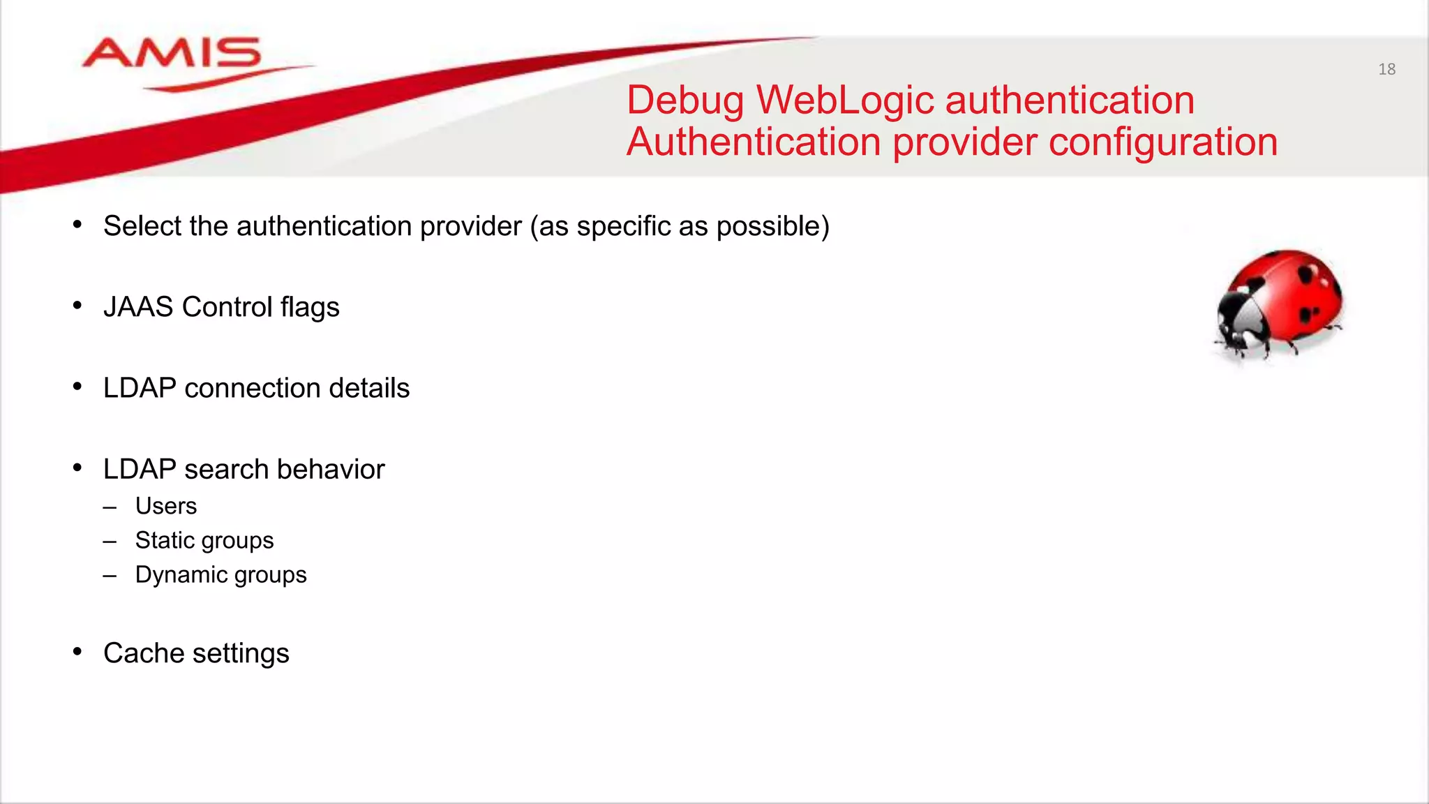 18
Debug WebLogic authentication
Authentication provider configuration
• Select the authentication provider (as specific as possible)
• JAAS Control flags
• LDAP connection details
• LDAP search behavior
– Users
– Static groups
– Dynamic groups
• Cache settings
 
