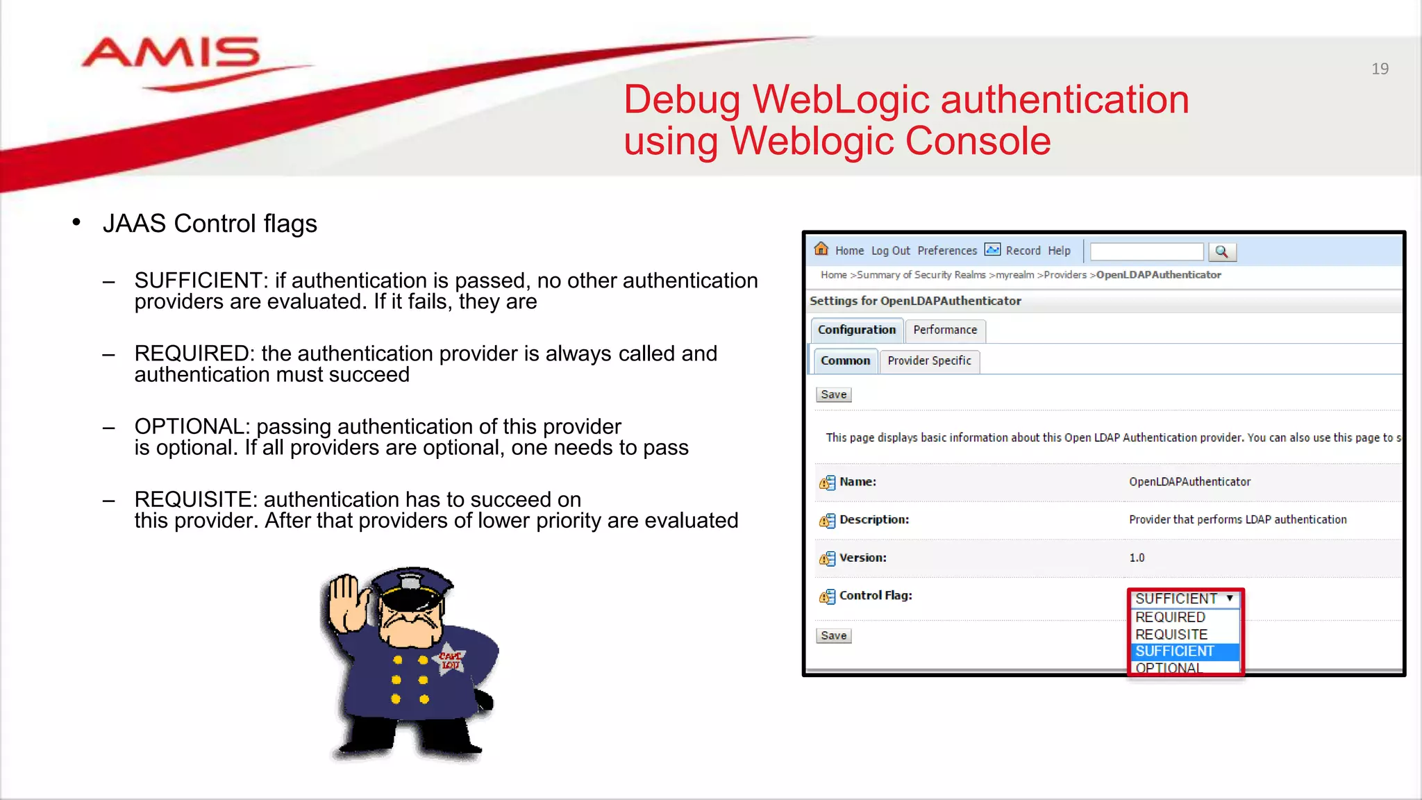 19
Debug WebLogic authentication
using Weblogic Console
• JAAS Control flags
– SUFFICIENT: if authentication is passed, no other authentication
providers are evaluated. If it fails, they are
– REQUIRED: the authentication provider is always called and
authentication must succeed
– OPTIONAL: passing authentication of this provider
is optional. If all providers are optional, one needs to pass
– REQUISITE: authentication has to succeed on
this provider. After that providers of lower priority are evaluated
 