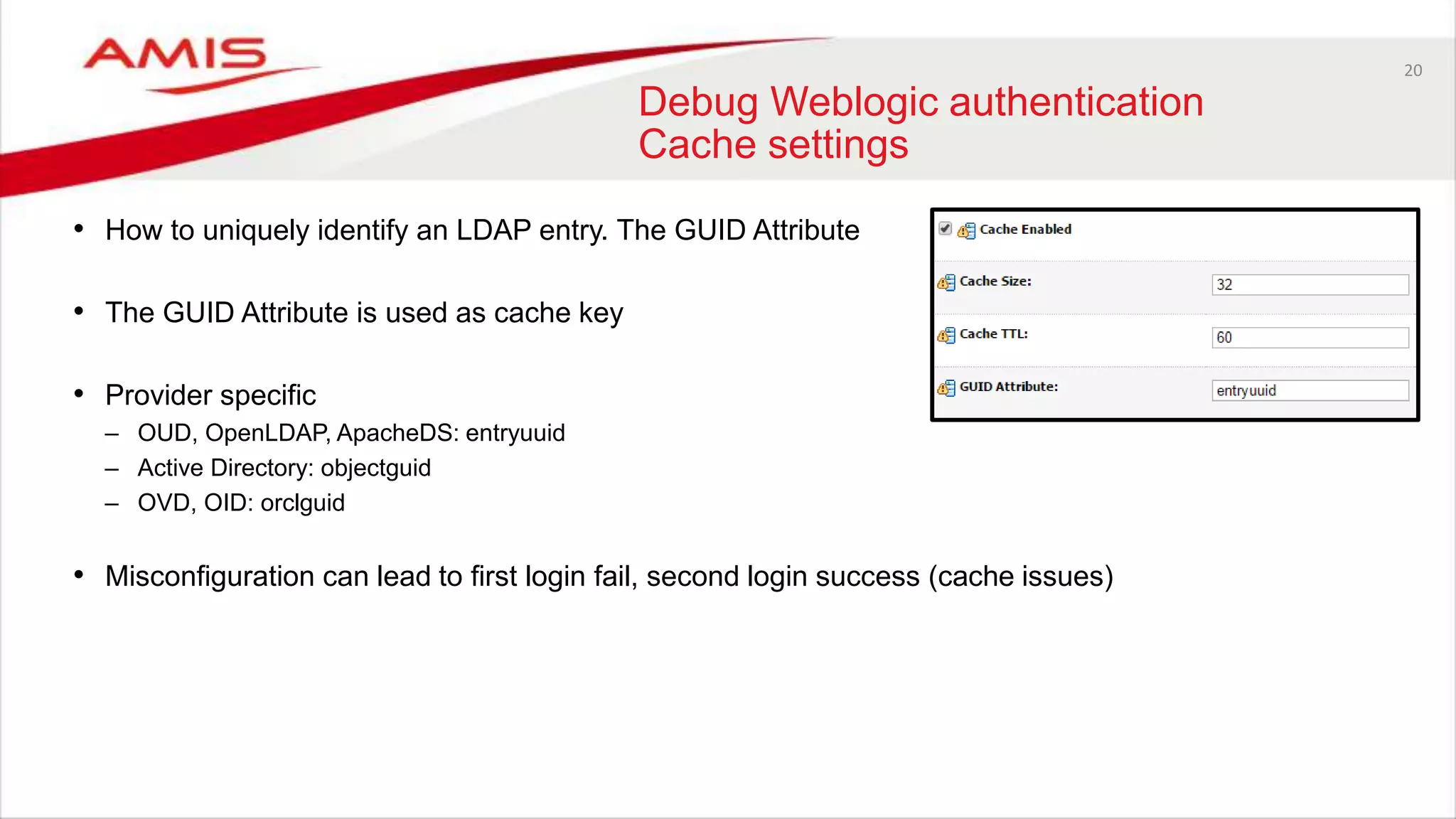 20
Debug Weblogic authentication
Cache settings
• How to uniquely identify an LDAP entry. The GUID Attribute
• The GUID Attribute is used as cache key
• Provider specific
– OUD, OpenLDAP, ApacheDS: entryuuid
– Active Directory: objectguid
– OVD, OID: orclguid
• Misconfiguration can lead to first login fail, second login success (cache issues)
 