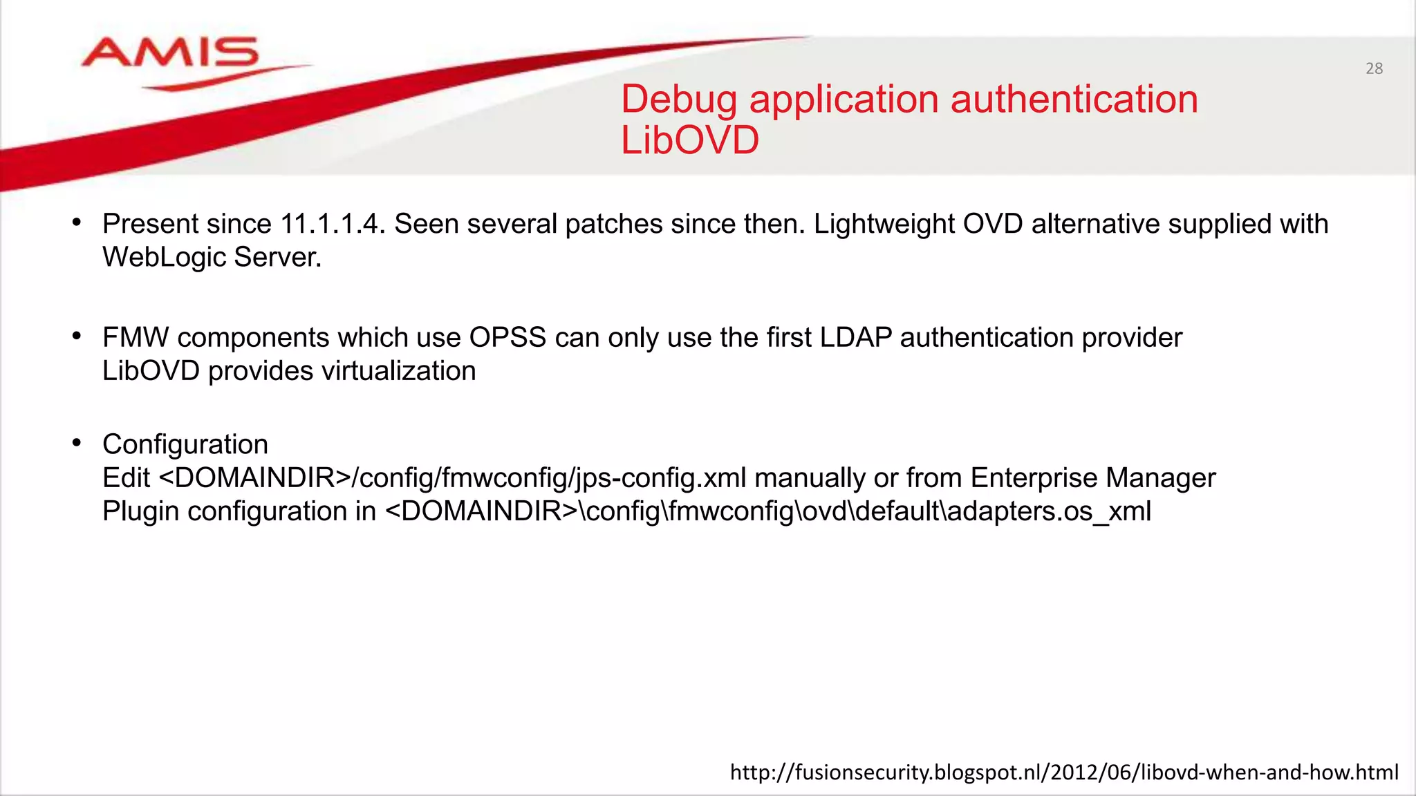 28
Debug application authentication
LibOVD
• Present since 11.1.1.4. Seen several patches since then. Lightweight OVD alternative supplied with
WebLogic Server.
• FMW components which use OPSS can only use the first LDAP authentication provider
LibOVD provides virtualization
• Configuration
Edit <DOMAINDIR>/config/fmwconfig/jps-config.xml manually or from Enterprise Manager
Plugin configuration in <DOMAINDIR>configfmwconfigovddefaultadapters.os_xml
http://fusionsecurity.blogspot.nl/2012/06/libovd-when-and-how.html
 