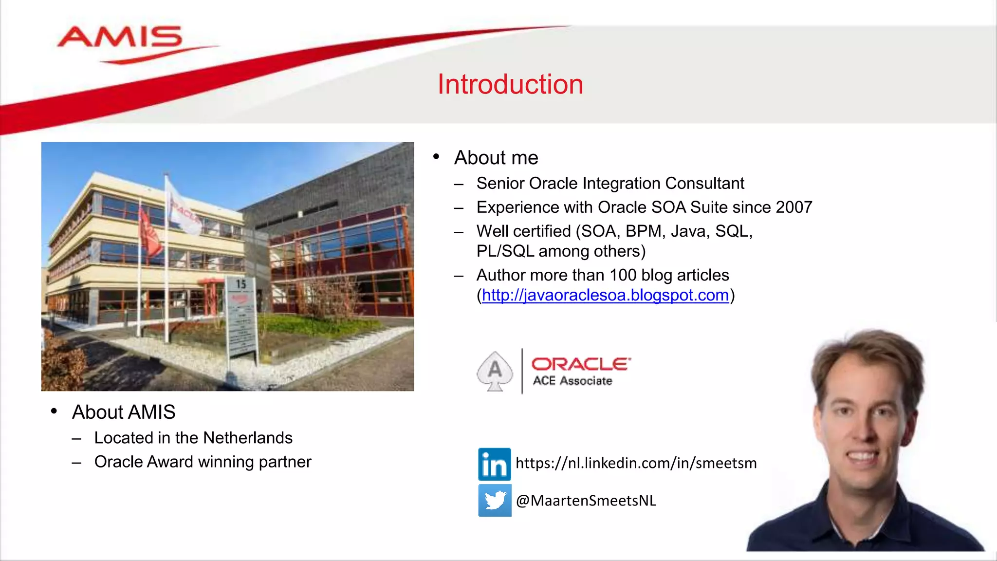 Introduction
• About AMIS
– Located in the Netherlands
– Oracle Award winning partner
• About me
– Senior Oracle Integration Consultant
– Experience with Oracle SOA Suite since 2007
– Well certified (SOA, BPM, Java, SQL,
PL/SQL among others)
– Author more than 100 blog articles
(http://javaoraclesoa.blogspot.com)
@MaartenSmeetsNL
https://nl.linkedin.com/in/smeetsm
 
