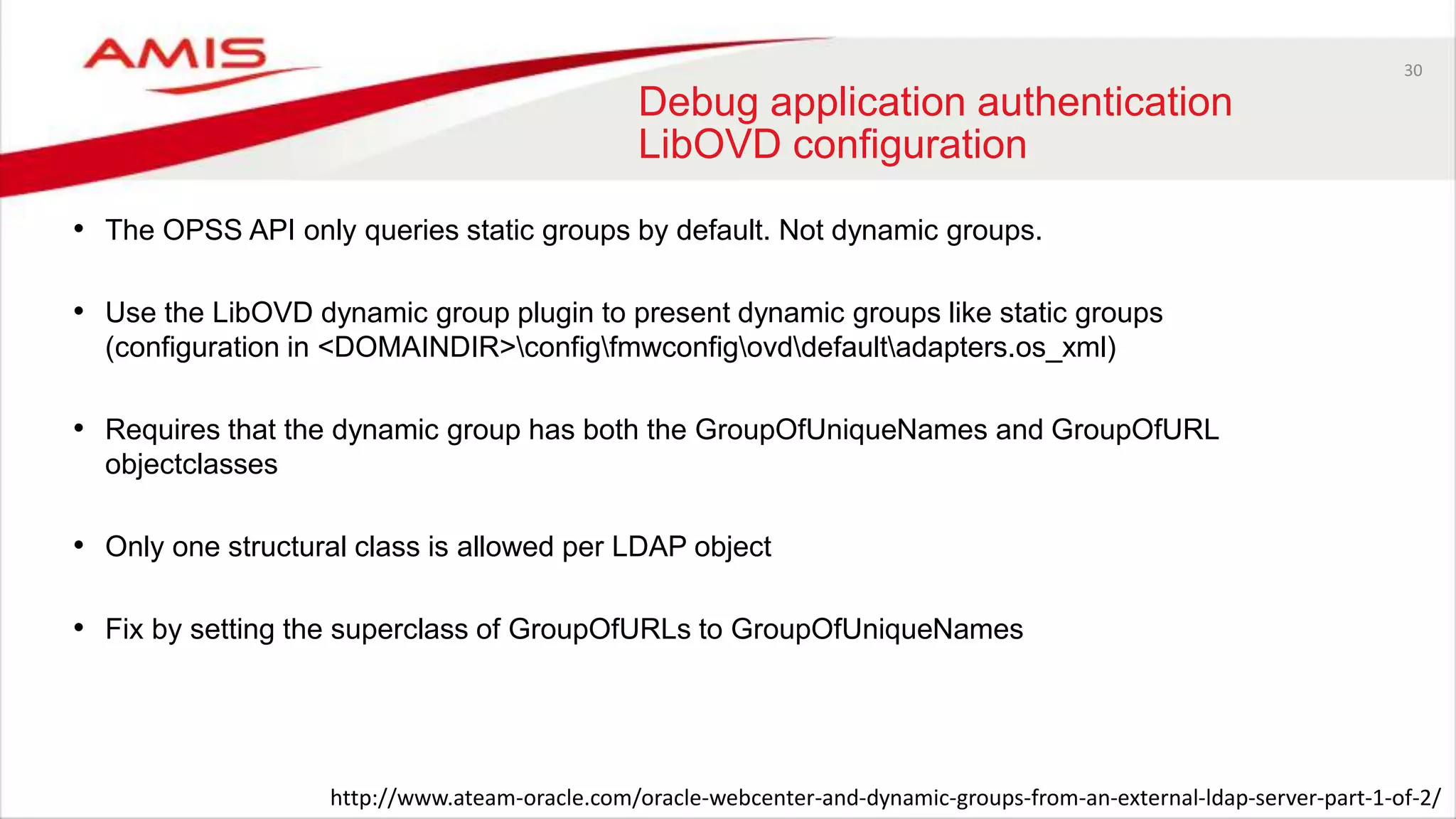 30
Debug application authentication
LibOVD configuration
• The OPSS API only queries static groups by default. Not dynamic groups.
• Use the LibOVD dynamic group plugin to present dynamic groups like static groups
(configuration in <DOMAINDIR>configfmwconfigovddefaultadapters.os_xml)
• Requires that the dynamic group has both the GroupOfUniqueNames and GroupOfURL
objectclasses
• Only one structural class is allowed per LDAP object
• Fix by setting the superclass of GroupOfURLs to GroupOfUniqueNames
http://www.ateam-oracle.com/oracle-webcenter-and-dynamic-groups-from-an-external-ldap-server-part-1-of-2/
 