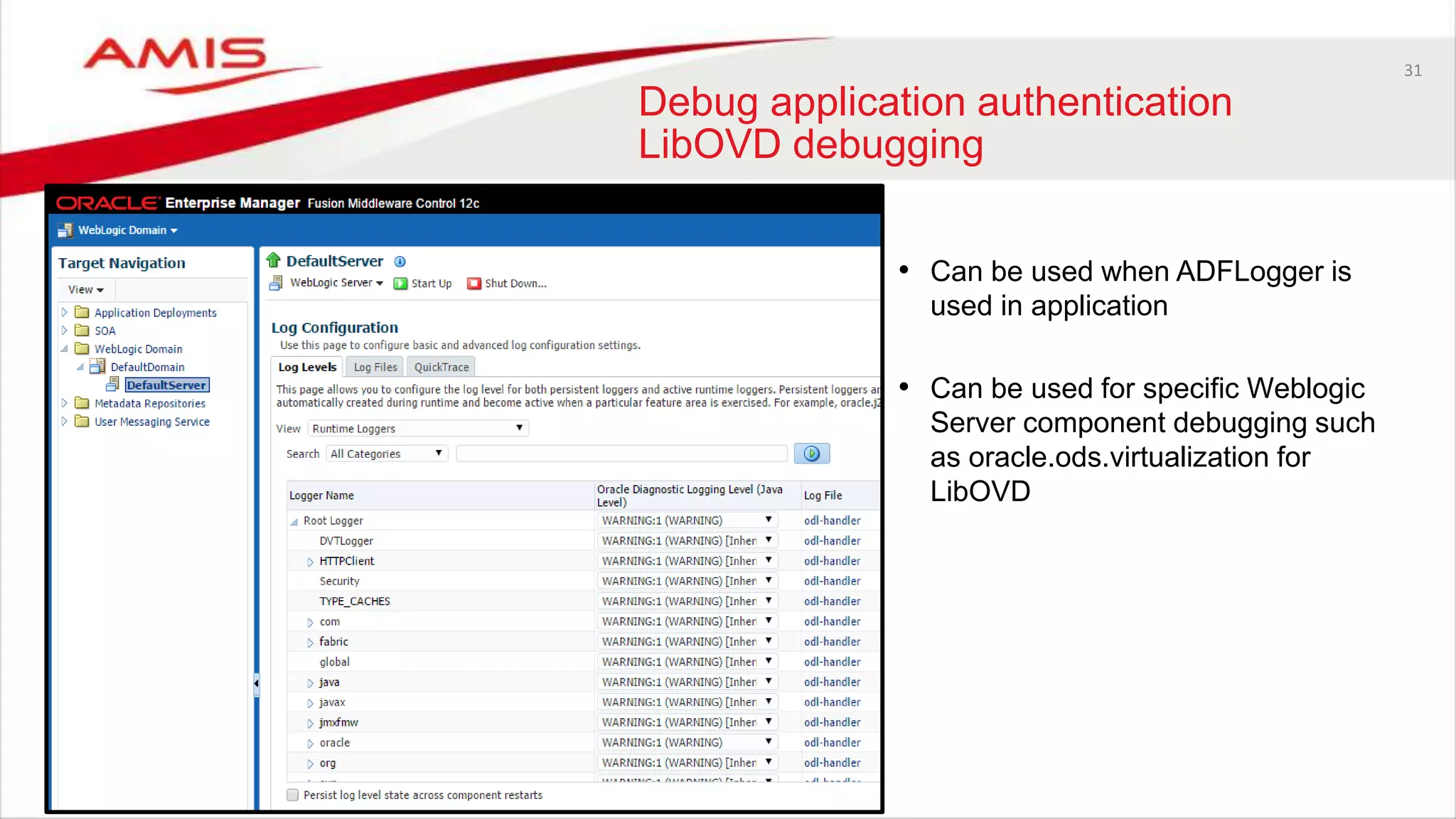 31
Debug application authentication
LibOVD debugging
• Can be used when ADFLogger is
used in application
• Can be used for specific Weblogic
Server component debugging such
as oracle.ods.virtualization for
LibOVD
 