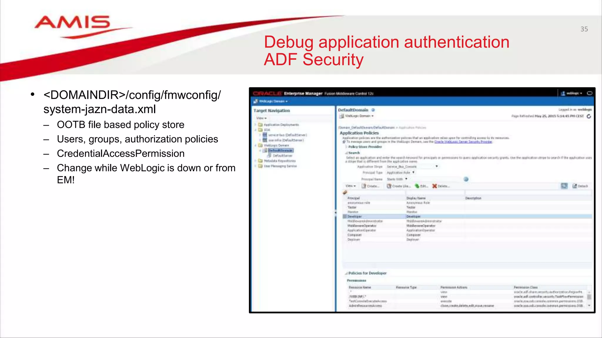 35
Debug application authentication
ADF Security
• <DOMAINDIR>/config/fmwconfig/
system-jazn-data.xml
– OOTB file based policy store
– Users, groups, authorization policies
– CredentialAccessPermission
– Change while WebLogic is down or from
EM!
 