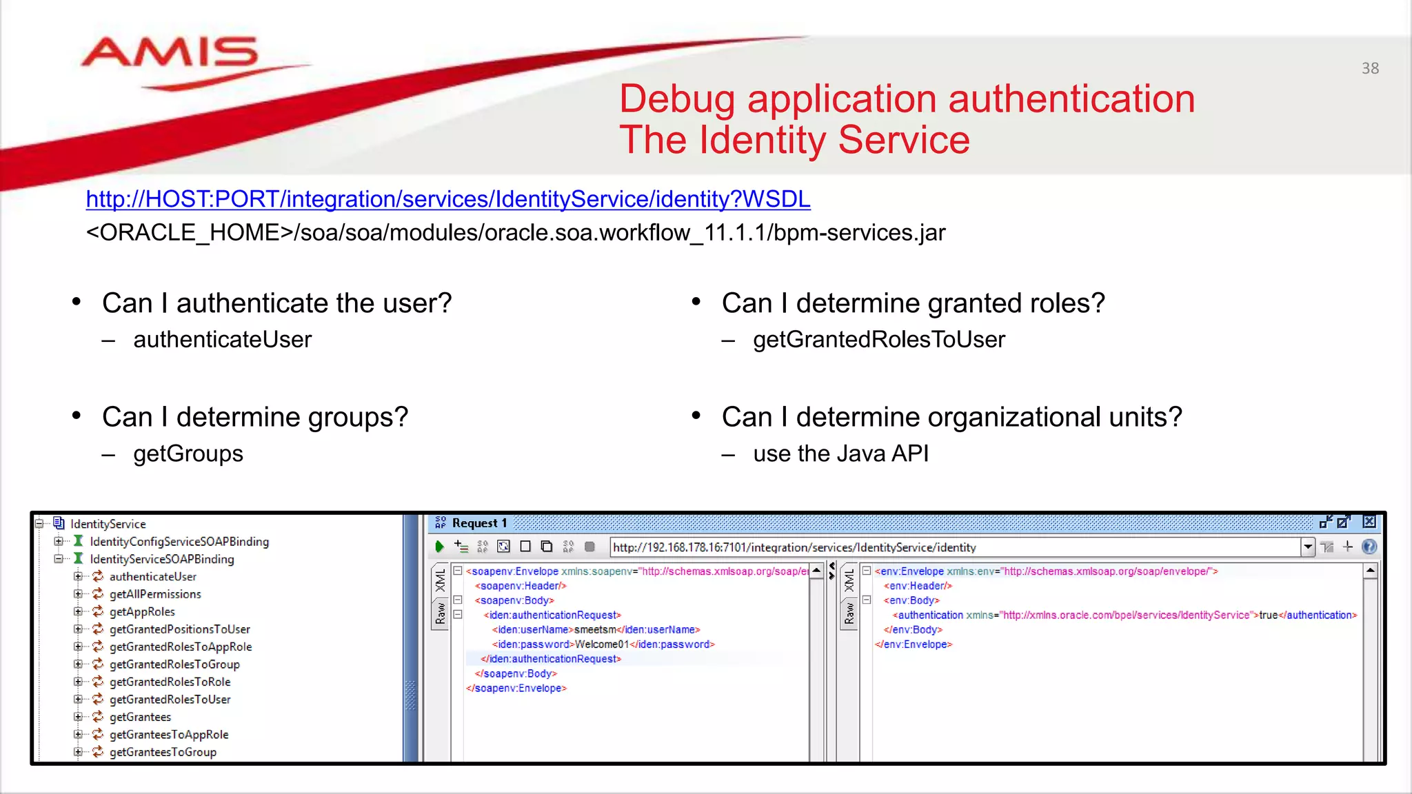 38
Debug application authentication
The Identity Service
• Can I authenticate the user?
– authenticateUser
• Can I determine groups?
– getGroups
http://HOST:PORT/integration/services/IdentityService/identity?WSDL
<ORACLE_HOME>/soa/soa/modules/oracle.soa.workflow_11.1.1/bpm-services.jar
• Can I determine granted roles?
– getGrantedRolesToUser
• Can I determine organizational units?
– use the Java API
 