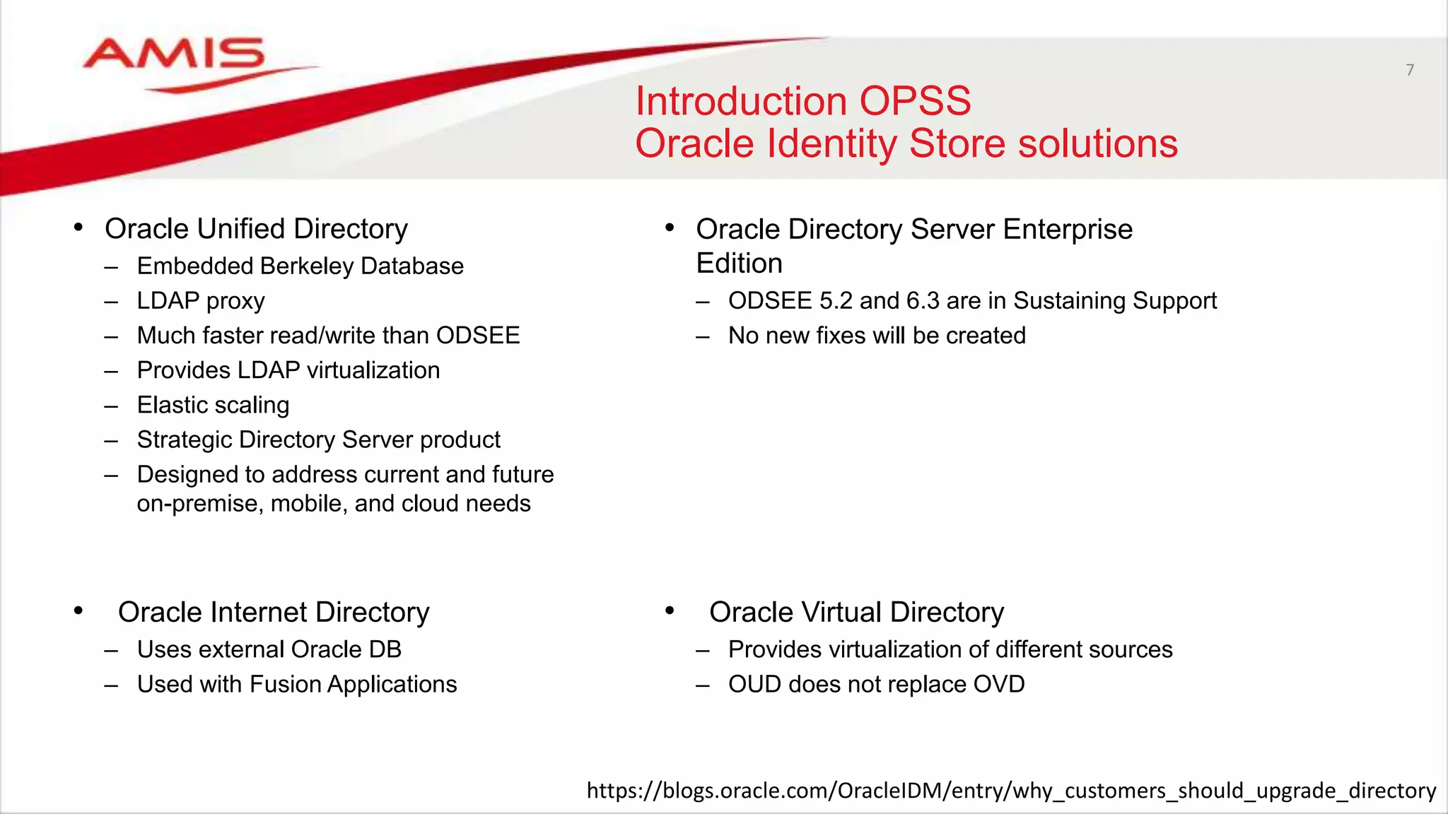 7
Introduction OPSS
Oracle Identity Store solutions
• Oracle Unified Directory
– Embedded Berkeley Database
– LDAP proxy
– Much faster read/write than ODSEE
– Provides LDAP virtualization
– Elastic scaling
– Strategic Directory Server product
– Designed to address current and future
on-premise, mobile, and cloud needs
• Oracle Directory Server Enterprise
Edition
– ODSEE 5.2 and 6.3 are in Sustaining Support
– No new fixes will be created
• Oracle Virtual Directory
– Provides virtualization of different sources
– OUD does not replace OVD
• Oracle Internet Directory
– Uses external Oracle DB
– Used with Fusion Applications
https://blogs.oracle.com/OracleIDM/entry/why_customers_should_upgrade_directory
 