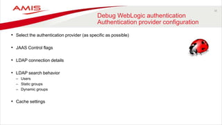 18
Debug WebLogic authentication
Authentication provider configuration
• Select the authentication provider (as specific as possible)
• JAAS Control flags
• LDAP connection details
• LDAP search behavior
– Users
– Static groups
– Dynamic groups
• Cache settings
 