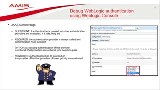19
Debug WebLogic authentication
using Weblogic Console
• JAAS Control flags
– SUFFICIENT: if authentication is passed, no other authentication
providers are evaluated. If it fails, they are
– REQUIRED: the authentication provider is always called and
authentication must succeed
– OPTIONAL: passing authentication of this provider
is optional. If all providers are optional, one needs to pass
– REQUISITE: authentication has to succeed on
this provider. After that providers of lower priority are evaluated
 