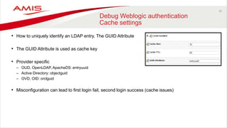 20
Debug Weblogic authentication
Cache settings
• How to uniquely identify an LDAP entry. The GUID Attribute
• The GUID Attribute is used as cache key
• Provider specific
– OUD, OpenLDAP, ApacheDS: entryuuid
– Active Directory: objectguid
– OVD, OID: orclguid
• Misconfiguration can lead to first login fail, second login success (cache issues)
 