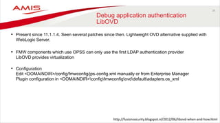 28
Debug application authentication
LibOVD
• Present since 11.1.1.4. Seen several patches since then. Lightweight OVD alternative supplied with
WebLogic Server.
• FMW components which use OPSS can only use the first LDAP authentication provider
LibOVD provides virtualization
• Configuration
Edit <DOMAINDIR>/config/fmwconfig/jps-config.xml manually or from Enterprise Manager
Plugin configuration in <DOMAINDIR>configfmwconfigovddefaultadapters.os_xml
http://fusionsecurity.blogspot.nl/2012/06/libovd-when-and-how.html
 