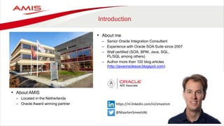 Introduction
• About AMIS
– Located in the Netherlands
– Oracle Award winning partner
• About me
– Senior Oracle Integration Consultant
– Experience with Oracle SOA Suite since 2007
– Well certified (SOA, BPM, Java, SQL,
PL/SQL among others)
– Author more than 100 blog articles
(http://javaoraclesoa.blogspot.com)
@MaartenSmeetsNL
https://nl.linkedin.com/in/smeetsm
 