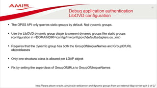 30
Debug application authentication
LibOVD configuration
• The OPSS API only queries static groups by default. Not dynamic groups.
• Use the LibOVD dynamic group plugin to present dynamic groups like static groups
(configuration in <DOMAINDIR>configfmwconfigovddefaultadapters.os_xml)
• Requires that the dynamic group has both the GroupOfUniqueNames and GroupOfURL
objectclasses
• Only one structural class is allowed per LDAP object
• Fix by setting the superclass of GroupOfURLs to GroupOfUniqueNames
http://www.ateam-oracle.com/oracle-webcenter-and-dynamic-groups-from-an-external-ldap-server-part-1-of-2/
 