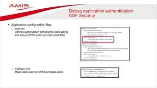 32
Debug application authentication
ADF Security
• Application configuration files
– web.xml
Defines authorization constraints (valid-users)
and set-up OPSS policy provider (JpsFilter)
– weblogic.xml
Maps valid-users to OPSS principal users
 