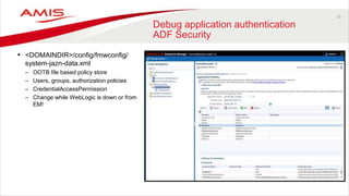 35
Debug application authentication
ADF Security
• <DOMAINDIR>/config/fmwconfig/
system-jazn-data.xml
– OOTB file based policy store
– Users, groups, authorization policies
– CredentialAccessPermission
– Change while WebLogic is down or from
EM!
 