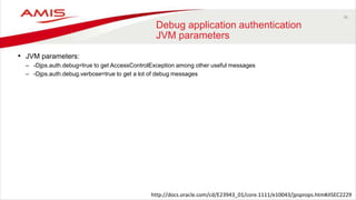 36
Debug application authentication
JVM parameters
• JVM parameters:
– -Djps.auth.debug=true to get AccessControlException among other useful messages
– -Djps.auth.debug.verbose=true to get a lot of debug messages
http://docs.oracle.com/cd/E23943_01/core.1111/e10043/jpsprops.htm#JISEC2229
 