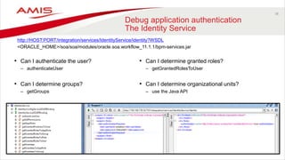 38
Debug application authentication
The Identity Service
• Can I authenticate the user?
– authenticateUser
• Can I determine groups?
– getGroups
http://HOST:PORT/integration/services/IdentityService/identity?WSDL
<ORACLE_HOME>/soa/soa/modules/oracle.soa.workflow_11.1.1/bpm-services.jar
• Can I determine granted roles?
– getGrantedRolesToUser
• Can I determine organizational units?
– use the Java API
 
