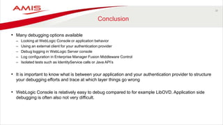 39
Conclusion
• Many debugging options available
– Looking at WebLogic Console or application behavior
– Using an external client for your authentication provider
– Debug logging in WebLogic Server console
– Log configuration in Enterprise Manager Fusion Middleware Control
– Isolated tests such as IdentityService calls or Java API’s
• It is important to know what is between your application and your authentication provider to structure
your debugging efforts and trace at which layer things go wrong
• WebLogic Console is relatively easy to debug compared to for example LibOVD. Application side
debugging is often also not very difficult.
 