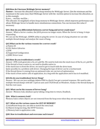 Q40.How do I Increase Weblogic Server memory?
Answer : Increase the allocation of Java heap memory for WebLogic Server. (Set the minimum and the
maximum to the same size.) Start WebLogic Server with the -ms32m option to increase the allocation, as
in this example:
$ java ... -ms32m -mx32m ...
This allocates 32 megabytes of Java heap memory to WebLogic Server, which improves performance and
allows WebLogic Server to handle more simultaneous connections. You can increase this value if
necessary

Q41. How do you differentiate between a server hang and server crash issue?
Answer : When a Server crashes, the JAVA process no longer exists. When the Server is hung, it stops
responding.
We can use the WebLogic .ADMIN utility to ping the server. In case of a hang situation we can take
multiple thread dumps and analyze the cause of hang.

Q42.What can be the various reasons for a server crash?
a) Native IO
b) SSL Native Libraries
c) JVM
d) Supported Configuration
e) JDBC Driver issue

Q43.How do you troubleshoot a crash?
Answer : JVM crash generates a hs_err_pid file. We need to look into the stack trace of the hs_err_pid file .
If the thread is from a native io, we need to disable native io.
if the stack trace is from the driver, we need to get in touch with the drive team.
Quite possibly its a problem with driver. Changing the type of driver can be a workaround.
If the thread shows it coming from an optimzed code, we can turn of optimization.
If the stack is from native calls of application, its a bug with the application and it has to b modified.

Q44.Ho do you troubleshoot Server Hang?
Answer : We can use java weblogic.Admin PING to check if we get a normal response. We need to take
multiple thread dumps with kill -3 pid on unix and CTLR Break on Windows. Analyz e the thread dump to
find the root cause.

Q45. What can be the reasons of Server hang?
Answer : Memory leak, database query taking a long time to return, Deadlock.

Q46. What is memory leak?
Memory leak is when objects are not removed from the heap even when they are not required.

Q47. What are the various causes for OUT OF MEMORY?
a) Insufficient heap size, not able to match the extra load.
b) Objects licing too long, like HTTP Sessions.
c) Memory leak in application code.

Q48. How to troubleshoot and overcome such issues?

www.bispsolutions.com                                               www.bisptrainings.com 10
 