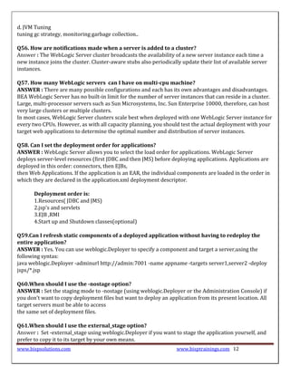 d. JVM Tuning
tuning gc strategy, monitoring garbage collection..

Q56. How are notifications made when a server is added to a cluster?
Answer : The WebLogic Server cluster broadcasts the availability of a new server instance each time a
new instance joins the cluster. Cluster-aware stubs also periodically update their list of available server
instances.

Q57. How many WebLogic servers can I have on multi-cpu machine?
ANSWER : There are many possible configurations and each has its own advantages and disadvantages.
BEA WebLogic Server has no built-in limit for the number of server instances that can reside in a cluster.
Large, multi-processor servers such as Sun Microsystems, Inc. Sun Enterprise 10000, therefore, can host
very large clusters or multiple clusters.
In most cases, WebLogic Server clusters scale best when deployed with one WebLogic Server instance for
every two CPUs. However, as with all capacity planning, you should test the actual deployment with your
target web applications to determine the optimal number and distribution of server instances.

Q58. Can I set the deployment order for applications?
ANSWER : WebLogic Server allows you to select the load order for applications. WebLogic Server
deploys server-level resources (first JDBC and then JMS) before deploying applications. Applications are
deployed in this order: connectors, then EJBs,
then Web Applications. If the application is an EAR, the individual components are loaded in the order in
which they are declared in the application.xml deployment descriptor.

       Deployment order is:
       1.Resources( JDBC and JMS)
       2.jsp's and servlets
       3.EJB ,RMI
       4.Start up and Shutdown classes(optional)

Q59.Can I refresh static components of a deployed application without having to redeploy the
entire application?
ANSWER : Yes. You can use weblogic.Deployer to specify a component and target a server,using the
following syntax:
java weblogic.Deployer -adminurl http://admin:7001 -name appname -targets server1,server2 -deploy
jsps/*.jsp

Q60.When should I use the -nostage option?
ANSWER : Set the staging mode to -nostage (using weblogic.Deployer or the Administration Console) if
you don’t want to copy deployment files but want to deploy an application from its present location. All
target servers must be able to access
the same set of deployment files.

Q61.When should I use the external_stage option?
Answer : Set -external_stage using weblogic.Deployer if you want to stage the application yourself, and
prefer to copy it to its target by your own means.
www.bispsolutions.com                                               www.bisptrainings.com 12
 