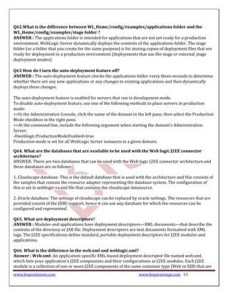 Q62.What is the difference between WL_Home/config/examples/applications folder and the
WL_Home/config/examples/stage folder ?
ANSWER : The applications folder is intended for applications that are not yet ready for a production
environment. WebLogic Server dynamically deploys the contents of the applications folder. The stage
folder (or a folder that you create for the same purpose) is for storing copies of deployment files that are
ready for deployment in a production environment (deployments that use the stage or external_stage
deployment modes).

Q63 How do I turn the auto-deployment feature off?
ANSWER : The auto-deployment feature checks the applications folder every three seconds to determine
whether there are any new applications or any changes to existing applications and then dynamically
deploys these changes.

The auto-deployment feature is enabled for servers that run in development mode.
To disable auto-deployment feature, use one of the following methods to place servers in production
mode:
=>In the Administration Console, click the name of the domain in the left pane, then select the Production
Mode checkbox in the right pane.
=>At the command line, include the following argument when starting the domain’s Administration
Server:
-Dweblogic.ProductionModeEnabled=true
Production mode is set for all WebLogic Server instances in a given domain.

Q64. What are the databases that are available to be used with the Web logic J2EE connector
architecture?
ANSWER: There are two databases that can be used with the Web logic J2EE connector architecture and
these databases are as follows:

1. Cloudscape database: This is the default database that is used with the architecture and this consists of
the samples that contain the resource adapter representing the database system. The configuration of
this is set in weblogic-ra.xml file that contains the cloudscape datasource.

2. Oracle database: The settings of cloudscape can be replaced by oracle settings. The resources that are
provided consist of the JDBC support, hence it can use any database for which the resources can be
configured and represented.

Q65. What are deployment descriptors?
ANSWER : Modules and applications have deployment descriptors—XML documents—that describe the
contents of the directory or JAR file. Deployment descriptors are text documents formatted with XML
tags. The J2EE specifications define standard, portable deployment descriptors for J2EE modules and
applications.

Q66. What is the difference in the web.xml and weblogic.xml?
Answer : Web.xml: An application-specific XML-based deployment descriptor file named web.xml,
which lists your application's J2EE components and their configurations as J2EE modules. Each J2EE
module is a collection of one or more J2EE components of the same container type (Web or EJB) that are
www.bispsolutions.com                                               www.bisptrainings.com 13
 