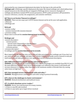 represented by one component deployment descriptor for that type in the web.xml file
Weblogic.xml: A WebLogic-specific deployment descriptor file named weblogic.xml, which defines how
named resources in the web.xml file are mapped to WebLogic Server resources. Examples of
weblogic.xml attributes include HTTP session parameters, HTTP cookie parameters, JSP parameters,
resource references, security role assignments, and container attributes.

Q67 How to set Session Timeout in weblogic?
ANSWER : There are two ways user's HTTP session timeout can be set for your web application.
1.Web.xml
2.Weblogic.xml

Web.xml
<session-config>
 <session-timeout>60</session-timeout>
</session-config>
Please note in web.xml the session timeout is set in minutes.

Weblogic.xml
<session-descriptor>
  <session-param>
    <param-name>TimeoutSecs</param-name>
    <param-value>3600</param-value>
  </session-param>
</session-descriptor>
In weblogic.xml the session timeout is set in seconds.

More importantly the timeout value set in web.xml takes precedence over weblogic.xml. If you don't set
any values in web.xml, weblogic.xml takes over. I think it is better to handle session timeout in web.xml
itself since web.xml takes precedence over application server’s deployment descriptors.

Q68. Difference between execute queues and work Managers ?
ANSWER : Execute Queues are available till WLS 8.1 and Workmanagers are available from WLS 9.2 and
the main difference between these two is Workmanagers are selftuned, that means it will shrink and
increase whenever it requires rather than fixed to the maximum number of threads there by causing
some issues on high load.

Q69. How managed servers communicate with each other ?
ANSWER : Managed servers communicate each other using t3 protocol internally.

Q70. what are the challenges in cluster environment ?
ANSWER : Network Architecture and multicast issues.

Q71. In which situations server crashes ?
ANSWER : Server can crash because of so many reasons..
1. If there is any JNI code involved
2. If there is any native api or type2 driver involved


www.bispsolutions.com                                             www.bisptrainings.com 14
 