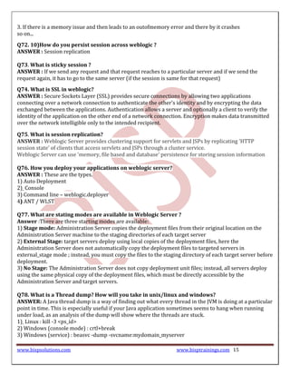 3. If there is a memory issue and then leads to an outofmemory error and there by it crashes
so on...
Q72. 10)How do you persist session across weblogic ?
ANSWER : Session replication

Q73. What is sticky session ?
ANSWER : If we send any request and that request reaches to a particular server and if we send the
request again, it has to go to the same server (if the session is same for that request)
Q74. What is SSL in weblogic?
ANSWER : Secure Sockets Layer (SSL) provides secure connections by allowing two applications
connecting over a network connection to authenticate the other's identity and by encrypting the data
exchanged between the applications. Authentication allows a server and optionally a client to verify the
identity of the application on the other end of a network connection. Encryption makes data transmitted
over the network intelligible only to the intended recipient.

Q75. What is session replication?
ANSWER : Weblogic Server provides clustering support for servlets and JSPs by replicating 'HTTP
session state' of clients that access servlets and JSPs through a cluster service.
Weblogic Server can use 'memory, file based and database' persistence for storing session information

Q76. How you deploy your applications on weblogic server?
ANSWER : These are the types.
1) Auto Deployment
2) Console
3) Command line – weblogic.deployer
4) ANT / WLST

Q77. What are stating modes are available in Weblogic Server ?
Answer :There are three starting modes are available:
1) Stage mode: Administration Server copies the deployment files from their original location on the
Administration Server machine to the staging directories of each target server
2) External Stage: target servers deploy using local copies of the deployment files, here the
Administration Server does not automatically copy the deployment files to targeted servers in
external_stage mode ; instead, you must copy the files to the staging directory of each target server before
deployment.
3) No Stage: The Administration Server does not copy deployment unit files; instead, all servers deploy
using the same physical copy of the deployment files, which must be directly accessible by the
Administration Server and target servers.

Q78. What is a Thread dump? How will you take in unix/linux and windows?
ANSWER: A Java thread dump is a way of finding out what every thread in the JVM is doing at a particular
point in time. This is especially useful if your Java application sometimes seems to hang when running
under load, as an analysis of the dump will show where the threads are stuck.
1) Linux : kill -3 <ps_id>
2) Windows (console mode) : crtl+break
3) Windows (service) : beasvc -dump -svcname:mydomain_myserver

www.bispsolutions.com                                              www.bisptrainings.com 15
 