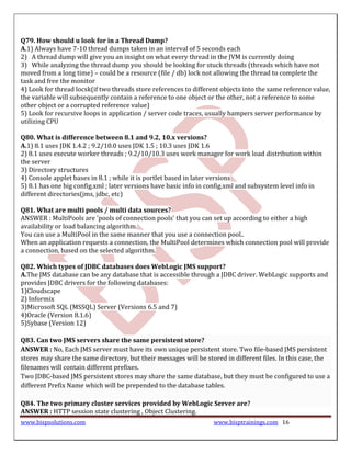 Q79. How should u look for in a Thread Dump?
A.1) Always have 7-10 thread dumps taken in an interval of 5 seconds each
2) A thread dump will give you an insight on what every thread in the JVM is currently doing
3) While analyzing the thread dump you should be looking for stuck threads (threads which have not
moved from a long time) – could be a resource (file / db) lock not allowing the thread to complete the
task and free the monitor
4) Look for thread locsk(if two threads store references to different objects into the same reference value,
the variable will subsequently contain a reference to one object or the other, not a reference to some
other object or a corrupted reference value)
5) Look for recursive loops in application / server code traces, usually hampers server performance by
utilizing CPU

Q80. What is difference between 8.1 and 9.2, 10.x versions?
A.1) 8.1 uses JDK 1.4.2 ; 9.2/10.0 uses JDK 1.5 ; 10.3 uses JDK 1.6
2) 8.1 uses execute worker threads ; 9.2/10/10.3 uses work manager for work load distribution within
the server
3) Directory structures
4) Console applet bases in 8.1 ; while it is portlet based in later versions
5) 8.1 has one big config.xml ; later versions have basic info in config.xml and subsystem level info in
different directories(jms, jdbc, etc)

Q81. What are multi pools / multi data sources?
ANSWER : MultiPools are 'pools of connection pools' that you can set up according to either a high
availability or load balancing algorithm.
You can use a MultiPool in the same manner that you use a connection pool..
When an application requests a connection, the MultiPool determines which connection pool will provide
a connection, based on the selected algorithm.

Q82. Which types of JDBC databases does WebLogic JMS support?
A.The JMS database can be any database that is accessible through a JDBC driver. WebLogic supports and
provides JDBC drivers for the following databases:
1)Cloudscape
2) Informix
3)Microsoft SQL (MSSQL) Server (Versions 6.5 and 7)
4)Oracle (Version 8.1.6)
5)Sybase (Version 12)

Q83. Can two JMS servers share the same persistent store?
ANSWER : No, Each JMS server must have its own unique persistent store. Two file-based JMS persistent
stores may share the same directory, but their messages will be stored in different files. In this case, the
filenames will contain different prefixes.
Two JDBC-based JMS persistent stores may share the same database, but they must be configured to use a
different Prefix Name which will be prepended to the database tables.

Q84. The two primary cluster services provided by WebLogic Server are?
ANSWER : HTTP session state clustering , Object Clustering.
www.bispsolutions.com                                              www.bisptrainings.com 16
 