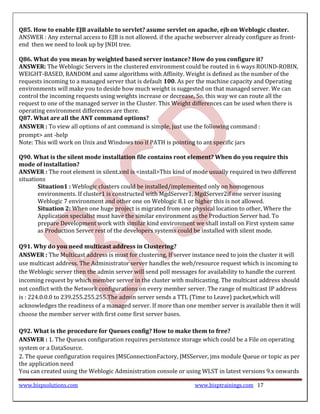 Q85. How to enable EJB available to servlet? asume servlet on apache, ejb on Weblogic cluster.
ANSWER : Any external access to EJB is not allowed. if the apache webserver already configure as front-
end then we need to look up by JNDI tree.

Q86. What do you mean by weighted based server instance? How do you configure it?
ANSWER: The Weblogic Servers in the clustered environment could be routed in 6 ways ROUND-ROBIN,
WEIGHT-BASED, RANDOM and same algorithms with Affinity. Weight is defined as the number of the
requests incoming to a managed server that is default 100. As per the machine capacity and Operating
environments will make you to deside how much weight is suggested on that managed server. We can
control the incoming requests using weights increase or decrease, So, this way we can route all the
request to one of the managed server in the Cluster. This Weight differences can be used when there is
operating environment differences are there.
Q87. What are all the ANT command options?
ANSWER : To view all options of ant command is simple, just use the following command :
prompt> ant -help
Note: This will work on Unix and Windows too if PATH is pointing to ant specific jars

Q90. What is the silent mode installation file contains root element? When do you require this
mode of installation?
ANSWER : The root element in silent.xml is <install>This kind of mode usually required in two different
situations
        Situation1 : Weblogic clusters could be installed/implemented only on homogenous
        environments. If cluster1 is constructed with MgdServer1, MgdServer2if one server isusing
        Weblogic 7 environment and other one on Weblogic 8.1 or higher this is not allowed.
        Situation 2: When one huge project is migrated from one physical location to other, Where the
        Application specialist must have the similar environment as the Production Server had. To
        prepare Development work with similar kind environment we shall install on First system same
        as Production Server rest of the developers systems could be installed with silent mode.

Q91. Why do you need multicast address in Clustering?
ANSWER : The Multicast address is must for clustering, If server instance need to join the cluster it will
use multicast address. The Administrator server handles the web/resource request which is incoming to
the Weblogic server then the admin server will send poll messages for availability to handle the current
incoming request by which member server in the cluster with multicasting. The multicast address should
not conflict with the Network configurations on every member server. The range of multicast IP address
is : 224.0.0.0 to 239.255.255.255.The admin server sends a TTL (Time to Leave) packet,which will
acknowledges the readiness of a managed server. If more than one member server is available then it will
choose the member server with first come first server bases.

Q92. What is the procedure for Queues config? How to make them to free?
ANSWER : 1. The Queues configuration requires persistence storage which could be a File on operating
system or a DataSource.
2. The queue configuration requires JMSConnectionFactory, JMSServer, jms module Queue or topic as per
the application need
You can created using the Weblogic Administration console or using WLST in latest versions 9.x onwards

www.bispsolutions.com                                             www.bisptrainings.com 17
 