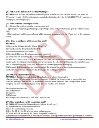 Q93. What is the default JVM used for Weblogic?
ANSWER : Sun Hotspot JDK default for Development installation, JRockit is for Production mode for
WebLogic 11g and 12c. Operating environment also factor to select the Certified JDK JVM. If you want to
change you need to specify it.

Q94. How to make a managed server?
A.1) Backup the configuration by rename config.xml
  2) Configure startManagedWebLogic.sh (weblogic home and java home and give the admin severs
URL)
 3) Go to admins weblogic console and add a managed server and give the IP and port of the managed
server.

Q95. How to configure a DB connection pool?
ANSWER :
1) Choose the DB type (Oracle, Sybase, Mysql, etc...).
2)Then choose the driver type for the DB.
3) Give the connection pool name.
4) Give the DB Service ID, schema name and password.
5)Then it will ask for testing the connection pool/DataSource.
6) After successful connection, it will ask you to create and deploy the connection pool target to server or
cluster. After creating new connection pool always point the jdbcstore to the connection pool created.
This is required because A JMS JDBC store will be used for persistent messaging.
7)After each JDBC connection, we have to restart the server if there is startup classes dependancy
exists otherwise no restart required in WebLogic 9.x and higher versions

Q96. What is a domain template?
ANSWER : A domain template is a jar file default one is wls.jar file, which is
'/bea/weblogic10.3/common/templates/domains/, it has all the features that is required for the
standard weblogic domain, we can even create domain template of our own configuration. by this
template we dont have to configure every time we create a new domain.

By using template we can:
1) Create servers.
2) Clusters.
3) Machines.
4) Configure services such as JMS, JDBC, Applications

Q97. How to configure a DB connection pool?
ANSWER : 1)Choose the DB type (Oracle, Sybase, Mysql, etc...).
2)Then choose the driver type for the DB.
3)Give the connection pool name.
4)Give the DB Service ID, schema name and password.
5)Then it will ask for testing the connection pool/DataSource.
6)After successful connection, it will ask you to create and deploy the connection pool target to server or
www.bispsolutions.com                                              www.bisptrainings.com 18
 
