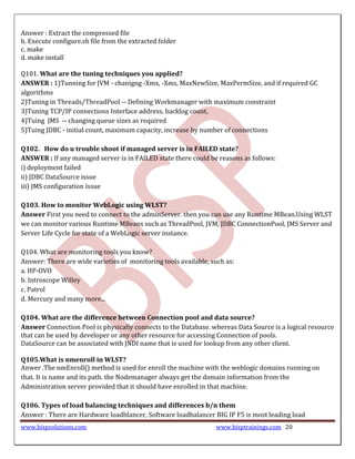 Answer : Extract the compressed file
b. Execute configure.sh file from the extracted folder
c. make
d. make install

Q101. What are the tuning techniques you applied?
ANSWER : 1)Tunning for JVM - chanigng -Xmx, -Xms, MaxNewSize, MaxPermSize, and if required GC
algorithms
2)Tuning in Threads/ThreadPool -- Defining Workmanager with maximum constraint
3)Tuning TCP/IP connections Interface address, backlog count,
4)Tuing JMS -- changing queue sizes as required
5)Tuing JDBC - initial count, maximum capacity, increase by number of connections

Q102. How do u trouble shoot if managed server is in FAILED state?
ANSWER : If any managed server is in FAILED state there could be reasons as follows:
i) deployment failed
ii) JDBC DataSource issue
iii) JMS configuration issue

Q103. How to monitor WebLogic using WLST?
Answer First you need to connect to the adminServer. then you can use any Runtime MBean.Using WLST
we can monitor various Runtime MBeans such as ThreadPool, JVM, JDBC ConnectionPool, JMS Server and
Server Life Cycle for state of a WebLogic server instance.

Q104. What are monitoring tools you know?
Answer: There are wide varieties of monitoring tools available, such as:
a. HP-OVO
b. Introscope Willey
c. Patrol
d. Mercury and many more...

Q104. What are the difference between Connection pool and data source?
Answer Connection Pool is physically connects to the Database. whereas Data Source is a logical resource
that can be used by developer or any other resource for accessing Connection of pools.
DataSource can be associated with JNDI name that is used for lookup from any other client.

Q105.What is nmenroll in WLST?
Anwer .The nmEnroll() method is used for enroll the machine with the weblogic domains running on
that. It is name and its path. the Nodemanager always get the domain information from the
Administration server provided that it should have enrolled in that machine.

Q106. Types of load balancing techniques and differences b/n them
Answer : There are Hardware loadblancer, Software loadbalancer BIG IP F5 is most leading load
www.bispsolutions.com                                            www.bisptrainings.com 20
 