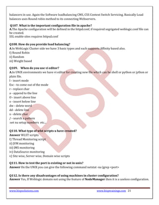 balancers in use. Again the Software loadbalancing CMS, CSS Context Switch Servicing. Basically Load
balances uses Round robin method to its connecting Webservers.

Q107. What is the important configuration file in apache?
A.The Apache configuration will be defined in the httpd.conf, if required segrigated weblogic.conf file can
be created.
SSL enable sites requires httpsd.conf

Q108. How do you provide load balancing?
A.In WebLogic Cluster side we have 3 basic types and each supports Affinity based also.
I) Round Robin
ii) Random
iii) Weight based

Q109. When do you use vi editor?
A.In UNIX environments we have vi editor for creating new file which can be shell or python or jython or
plain file.
I - insert mode
Esc - to come out of the mode
r - replace char
a - append to the line
O - insert above line
o - insert below line
dw - delete word
dd - delete line
x - delete char
/ - search a pattern
:set nu setup numbers etc...

Q110. What type of wlst scripts u have created?
Answer WLST scripts
I) Thread Monitoring script
ii) JVM monitoring
iii) JMS monitoring
iv) DataSource monitoring
v) Site wise, Server wise, Domain wise scripts

Q111. How to test the port is existing or not in unix?
Answer On the UNIX you can give the following command netstat -na |grep <port>

Q112. Is there any disadvantages of using machines in cluster configuration?
Answer Yes, If Weblogic domain not using the feature of NodeManager then it is a useless configuration.


www.bispsolutions.com                                              www.bisptrainings.com 21
 