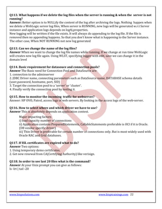 Q113. What happens if we delete the log files when the server is running & when the server is not
running?
Answer: Better option is to NULLify the content of the log after archiving the logs. Nothing happen when
we delete a WebLogic server log files, When server is RUNNING, new logs will be generated w.r.t Server
instance and application logs depends on log4j.properties.
New logging will be written if the file exists. It will always do appending to the log file. If the file is
removed then no appending happens. So that you don't know what is happening to the Server instance.
The other case, When NOT RUNNING not new log generated

Q113. Can we change the name of the log files?
Answer When we want to change the log file names while running. If we change at run time WebLogic
will creates new log file again. Using WLST, specifying logger with edit, save we can change it in the
domain level

Q114. Basic requirement for datasouce and connection pools?
Answer The Basic need for Connection Pool and DataSource are:
1. connection to the adminserver
2. JDBC Driver name, connecting parameters such as DataSource name, DATABASE schema details
(user,password, hostname, port, SID)
3. Target the connection pool to a 'server' or 'cluster'.
4. Finally verify the connection pool by testing it.

Q115. How to monitor the incoming traffic for webserver?
Answer: HP OVO, Patrol, access logs of web servers. By looking in the access logs of the web-server.

Q116. How to select where and which driver we have to use?
Answer This is absolutely depends on application context.
       Major impacting factors
       i) load capacity number of connections
       ii) Application contains PreparedStatements, CallableStatements preferable is OCI if it is Oracle.
       (DB vendor specific driver)
       iii) Thin Driver is preferable for certain number of connections only. But is most widely used with
       Oracle RAC and Grid databases.

Q117. If SSL certificates are expired what to do?
Answer Two options:
1. Using temporary demo certificates.
2. Get new renewal from CA(Certifying Authority) like verisign.

Q118. In order to see last 20 files what is the command?
Answer At your Unix prompt you can give as follows:
ls -lrt | tail -20




www.bispsolutions.com                                              www.bisptrainings.com 22
 