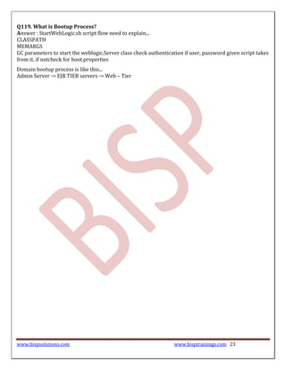 Q119. What is Bootup Process?
Answer : StartWebLogic.sh script flow need to explain...
CLASSPATH
MEMARGS
GC parameters to start the weblogic.Server class check authentication if user, password given script takes
from it. if notcheck for boot.properties
Domain bootup process is like this...
Admin Server -> EJB TIER servers -> Web – Tier




www.bispsolutions.com                                             www.bisptrainings.com 23
 