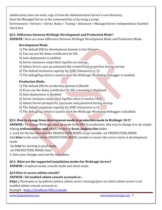 subdirectory does not exist, copy it from the Administration Server’s root directory.
Start the Managed Server at the command line or by using a script.
Environment > Servers > Server_Name > Tuning > Advanced > Managed Server Independence Enabled
check box.

Q11. Difference between Weblogic Development and Production Mode?
ANSWER : Here are some difference between Weblogic Development Mode and Production Mode:
      Development Mode:
      1) The default JDK for development domain is Sun Hotspot
      2) You can use the demo certificates for SSL
      3) Auto deployment is enabled
      4) Server instances rotate their log files on startup
      5) Admin Server uses an automatically created boot.properties during startup
      6) The default maximum capacity for JDBC Datasource is 15
      7) The debugFlag which is used to start the WebLogic Workshop Debugger is enabled

      Production Mode:
      1) The default JDK for production domain is JRockit
      2) If you use the demo certificates for SSL a warning is displayed
      3) Auto deployment is disabled
      4) Server instances rotate their log files when it reaches 5MB
      5) Admin Server prompts for username and password during startup
      6) The default maximum capacity for JDBC Datasource is 25
      7) The debugFlag which is used to start the WebLogic Workshop Debugger is disabled.

Q12. How to change from development mode to production mode in Weblogic 10.3?
ANSWER : To change Weblogic start up mode from DEV to production. One way to change it is, by simply
editing setDomainEnv.cmd which resides in $root_domain/bin folder.
1. Look for the line that sets the PRODUCTION_MODE script variable: set PRODUCTION_MODE
Add false to the value of the PRODUCTION_MODE variable to ensure the server starts in development
mode:
Set true for starting in prod mode.
set PRODUCTION_MODE=false
2. Save your changes and exit the text editor.

Q13. What are the supported installation modes for WebLogic Server?
ANSWER : Graphical mode, console mode and silent mode.

Q14.How to access admin console?
ANSWER : Ssl enabled admin console accessed as :
https://hostname or ip address (where admin server running):(port on which admin server is ssl
enabled admin console accessed as :
Example - https://localhost:7001/console
www.bispsolutions.com                                           www.bisptrainings.com 4
 