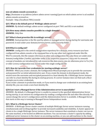 non ssl admin console accessed as :
http://hostname or ip address (where admin server running):(port on which admin server is ssl enabled
admin console accessed as :
Example - http://localhost:7001/console

Q15. What is the default port of Weblogic admin server?
ANSWER : By default weblogic admin server configured on port 7001 and SSL is not enabled.

Q16.How many admin consoles possible in a single domain?
ANSWER : Only One

Q17.What is boot.proerties file in weblogic server?
ANSWER : boot.properties is the file used by admin or managed server during startup for username and
password. it exist under your domain/servers/server_name/security folder.

Q18.What is config.xml?
ANSWER : config.xml is the central configuration repository for a domain. every resource you have
configured from admin console or by command line or by any other tool registered under this file.
WLS 9.x onwards, this file contain references to other xml configuration files also those are under your
domain/config folder ( further sub folder under it for respective resources ) since wls 9.x onwards
concept of modules are introduced for sub resources like data source, jms etc otherwise prior to 9.x ( 8.x
or older ) every configuration was stored under this single config.xml file

Q19. How do I provide User credentials for starting weblogic server?
ANSWER : When you create a domain, the Configuration Wizard prompts you to provide the username
and password for an initial administrative user. If you create the domain in development mode, the
wizard saves the username and encrypted password in a boot identity file. A WebLogic Server instance
can refer to a boot identity file during its startup process. If a server instance does not find such a file,it
prompts you to enter credentials.
If you create a domain in production mode, or if you want to change user credentials in an existing boot
identity file, you can create a new boot identity file.

Q20.Can I start a Managed Server if the Administration server is unavailable?
ANSWER : By default, if a Managed Server is unable to connect to the specified Administration Server
during startup, it can retrieve its configuration by reading a configuration file and other files directly. You
cannot change the server’s configuration until the Administration Server is available. A Managed Server
that starts in this way is running in Managed Server Independence mode.

Q21. What Is a WebLogic Server Cluster?
ANSWER : A WebLogic Server cluster consists of multiple WebLogic Server server instances running
simultaneously and working together to provide increased scalability and reliability. A cluster appears to
clients to be a single WebLogic Server instance. The server instances that constitute a cluster can run on
the same machine, or be located on different machines. You can increase a cluster’s capacity by adding
additional server instances to the cluster on an existing machine, or you can add machines to the cluster

www.bispsolutions.com                                                   www.bisptrainings.com 5
 