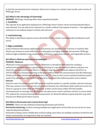 to host the incremental server instances. Each server instance in a cluster must run the same version of
WebLogic Server.

Q22.What is the advantage of clustering?
ANSWER : WebLogic clustering offers three important benefits:
1. Scalability:
The capacity of an application deployed on a WebLogic Server cluster can be increased dynamically to
meet demand. You can add server instances to a cluster without interruption of service — the application
continues to run without impact to clients and end users.

2. Load balancing:
The ability to distribute requests across all members of the cluster, according tothe workload on each
server.

3. High availability:
A mix of features that ensure applications and services are available even if aserver or machine fails.
Clients can continue to work with little or no disruption ina highly available environment. WebLogic
achieves high availability using acombination of features: replication, failover, and migratable services.

Q23.What is Mulicast and Unicast in weblogic?
ANSWER : Mulicast:
 Multicast is easier to explain over Unicast. Multicast is a broadcast UDP option for sending a
packet/announcement over to a group that is listening on a specific multicast address and port over
which the announcement is sent.There is a defined range for valid Multicast address (224.0.0.1 to
239.255.255.255). Everyone listening on the given address hears the announcement just like following a
Twitter post. Some limitations with Multicast is the TTL (time to live) across machines/subnets/routers
needs to be adjusted and the routers configured to retransmit the multicast packet across subnets
Unicast:
Unicast is more of a point to point UDP option to send the packet to a specific member and not everyone.
That way, unicast is more of a private conversation between two individuals while multicast is more of a
shout to a group or room. Both are UDP based, so there can be losses unlike TCP that handles
retransmissions on message loss. But Unicast can span across routers and does not have to worry about
TTL without the everyone hearing the announcement. So, Network Admins in general prefer to go with
Unicast over Multicast for these reasons

Q24.What is Horizontal and vertical clustering?
ANSWER : There are two method of clustering Horizontal and Vertical.
Horizontal clustering :involves running multiple Java application servers that are run on two or more
separate physical machines.
Horizontal scaling is more reliable than vertical scaling, since there are multiple machines involved in the
cluster environment, as compared to only one machine.
www.bispsolutions.com                                                www.bisptrainings.com 6
 