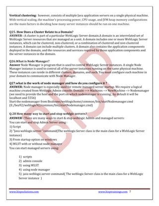 Vertical clustering: however, consists of multiple Java application servers on a single physical machine.
With vertical scaling, the machine's processing power, CPU usage, and JVM heap memory configurations
are the main factors in deciding how many server instances should be run on one machine.

Q25. How Does a Cluster Relate to a Domain?
ANSWER : A cluster is part of a particular WebLogic Server domain.A domain is an interrelated set of
WebLogic Server resources that are managed as a unit. A domain includes one or more WebLogic Server
instances, which can be clustered, non-clustered, or a combination of clustered and non-clustered
instances. A domain can include multiple clusters. A domain also contains the application components
deployed in the domain, and the resources and services required by those application components and
the server instances in the domain.

Q26.What is Node Manager?
Answer Node Manager is program that is used to control WebLogic Server instances. A single Node
Manager instance is used to control all of the server instances running on the same physical machine.
These instances can reside in different clusters, domains, and such. You must configure each machine in
your domain to communicate with Node Manager.

Q27.what is the work of node manager and how do you configure it ?
ANSWER: Node manager is especially used for remote managed server startup. We require a logical
machine created from Weblogic Admin console. Domain ---> Machines --> NewMachine --> Nodemanager
(we need to provide the host and the port on which nodemanager is running , by default it will be
localhost and 5556)
Start the nodemanager from Beahome/weblogichome/common/bin/startNodemanager.cmd
(E:/bea92/weblogic92/common/bin/startNodemanager.cmd)

Q.28 How many way to start and stop weblgic servers?
ANSWER : There are many ways to start & stop weblogic Admin and managed servers:
You can start and stop Admin Server using :
1) Script
2) "Java weblogic.server "command(The weblogic.Server class is the main class for a WebLogic Server
instance)
3) From startup option on windows
4) WLST with or without node manager
You can start managed servers using:

       1) scripts
       2) admin console
       3) using WLST
       4) using node manager
       5) java weblogic.server command( The weblogic.Server class is the main class for a WebLogic
       Server instance )



www.bispsolutions.com                                              www.bisptrainings.com 7
 