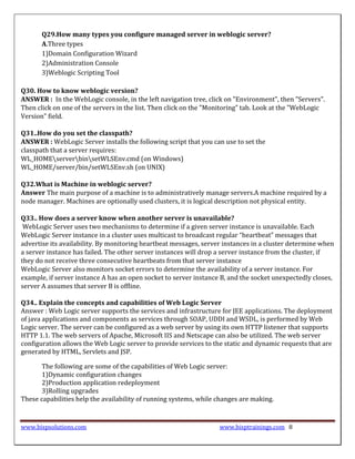 Q29.How many types you configure managed server in weblogic server?
       A.Three types
       1)Domain Configuration Wizard
       2)Administration Console
       3)Weblogic Scripting Tool

Q30. How to know weblogic version?
ANSWER : In the WebLogic console, in the left navigation tree, click on "Environment", then "Servers".
Then click on one of the servers in the list. Then click on the "Monitoring" tab. Look at the "WebLogic
Version" field.

Q31..How do you set the classpath?
ANSWER : WebLogic Server installs the following script that you can use to set the
classpath that a server requires:
WL_HOMEserverbinsetWLSEnv.cmd (on Windows)
WL_HOME/server/bin/setWLSEnv.sh (on UNIX)

Q32.What is Machine in weblogic server?
Answer The main purpose of a machine is to administratively manage servers.A machine required by a
node manager. Machines are optionally used clusters, it is logical description not physical entity.

Q33.. How does a server know when another server is unavailable?
 WebLogic Server uses two mechanisms to determine if a given server instance is unavailable. Each
WebLogic Server instance in a cluster uses multicast to broadcast regular “heartbeat” messages that
advertise its availability. By monitoring heartbeat messages, server instances in a cluster determine when
a server instance has failed. The other server instances will drop a server instance from the cluster, if
they do not receive three consecutive heartbeats from that server instance
WebLogic Server also monitors socket errors to determine the availability of a server instance. For
example, if server instance A has an open socket to server instance B, and the socket unexpectedly closes,
server A assumes that server B is offline.

Q34.. Explain the concepts and capabilities of Web Logic Server
Answer : Web Logic server supports the services and infrastructure for JEE applications. The deployment
of java applications and components as services through SOAP, UDDI and WSDL, is performed by Web
Logic server. The server can be configured as a web server by using its own HTTP listener that supports
HTTP 1.1. The web servers of Apache, Microsoft IIS and Netscape can also be utilized. The web server
configuration allows the Web Logic server to provide services to the static and dynamic requests that are
generated by HTML, Servlets and JSP.

       The following are some of the capabilities of Web Logic server:
       1)Dynamic configuration changes
       2)Production application redeployment
       3)Rolling upgrades
These capabilities help the availability of running systems, while changes are making.



www.bispsolutions.com                                              www.bisptrainings.com 8
 
