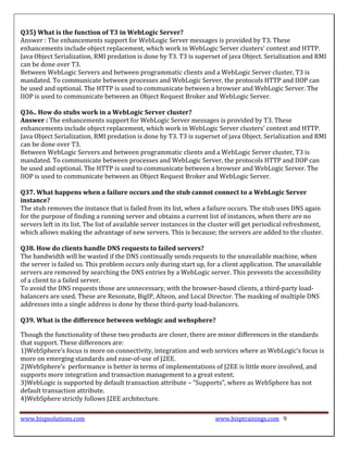 Q35) What is the function of T3 in WebLogic Server?
Answer : The enhancements support for WebLogic Server messages is provided by T3. These
enhancements include object replacement, which work in WebLogic Server clusters’ context and HTTP.
Java Object Serialization, RMI predation is done by T3. T3 is superset of java Object. Serialization and RMI
can be done over T3.
Between WebLogic Servers and between programmatic clients and a WebLogic Server cluster, T3 is
mandated. To communicate between processes and WebLogic Server, the protocols HTTP and IIOP can
be used and optional. The HTTP is used to communicate between a browser and WebLogic Server. The
IIOP is used to communicate between an Object Request Broker and WebLogic Server.

Q36.. How do stubs work in a WebLogic Server cluster?
Answer : The enhancements support for WebLogic Server messages is provided by T3. These
enhancements include object replacement, which work in WebLogic Server clusters’ context and HTTP.
Java Object Serialization, RMI predation is done by T3. T3 is superset of java Object. Serialization and RMI
can be done over T3.
Between WebLogic Servers and between programmatic clients and a WebLogic Server cluster, T3 is
mandated. To communicate between processes and WebLogic Server, the protocols HTTP and IIOP can
be used and optional. The HTTP is used to communicate between a browser and WebLogic Server. The
IIOP is used to communicate between an Object Request Broker and WebLogic Server.

Q37. What happens when a failure occurs and the stub cannot connect to a WebLogic Server
instance?
The stub removes the instance that is failed from its list, when a failure occurs. The stub uses DNS again
for the purpose of finding a running server and obtains a current list of instances, when there are no
servers left in its list. The list of available server instances in the cluster will get periodical refreshment,
which allows making the advantage of new servers. This is because; the servers are added to the cluster.

Q38. How do clients handle DNS requests to failed servers?
The bandwidth will be wasted if the DNS continually sends requests to the unavailable machine, when
the server is failed so. This problem occurs only during start up, for a client application. The unavailable
servers are removed by searching the DNS entries by a WebLogic server. This prevents the accessibility
of a client to a failed server.
To avoid the DNS requests those are unnecessary, with the browser-based clients, a third-party load-
balancers are used. These are Resonate, BigIP, Alteon, and Local Director. The masking of multiple DNS
addresses into a single address is done by these third-party load-balancers.

Q39. What is the difference between weblogic and websphere?

Though the functionality of these two products are closer, there are minor differences in the standards
that support. These differences are:
1)WebSphere’s focus is more on connectivity, integration and web services where as WebLogic’s focus is
more on emerging standards and ease-of-use of J2EE.
2)WebSphere’s performance is better in terms of implementations of J2EE is little more involved, and
supports more integration and transaction management to a great extent.
3)WebLogic is supported by default transaction attribute – “Supports”, where as WebSphere has not
default transaction attribute.
4)WebSphere strictly follows J2EE architecture.

www.bispsolutions.com                                                   www.bisptrainings.com 9
 