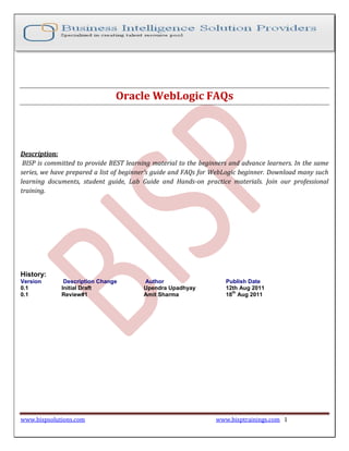 Oracle WebLogic FAQs



Description:
 BISP is committed to provide BEST learning material to the beginners and advance learners. In the same
series, we have prepared a list of beginner’s guide and FAQs for WebLogic beginner. Download many such
learning documents, student guide, Lab Guide and Hands-on practice materials. Join our professional
training.




History:
Version       Description Change         Author                     Publish Date
0.1          Initial Draft               Upendra Upadhyay           12th Aug 2011
                                                                      th
0.1          Review#1                    Amit Sharma                18 Aug 2011




www.bispsolutions.com                                            www.bisptrainings.com 1
 