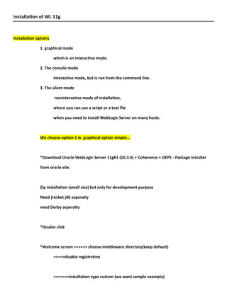 Installation of WL 11g



Installation options

              1. graphical mode

                       which is an interactive mode.

              2. The console mode

                       interactive mode, but is run from the command line.

              3. The silent mode

                       noninteractive mode of installation,

                       where you can use a script or a text file

                       when you need to install WebLogic Server on many hosts.



              We choose option 1 ie. graphical option simple...



              *Download Oracle WebLogic Server 11gR1 (10.3.4) + Coherence + OEPE - Package Installer

              from oracle site.



              Zip installation (small size) but only for development purpose

              Need jrocket jdk seperatly

              need Derby seperatly



              *Double click



              *Welcome screen =====> choose middleware directory(keep default)

                       ====>disable registration



                       ======>installation type custom (we want sample example)
 